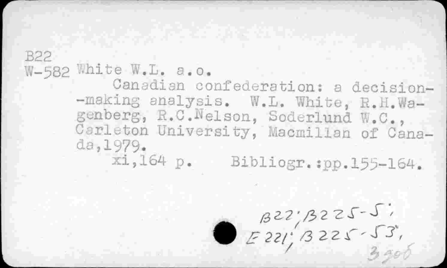 ﻿В22
W-582 White W.L. a.o.
Canadian confederation: a decision--making analysis. W.L. White, R.H.Wa-genberg, R.C.Nelson, Soderlund W.C., Carleton University, Macmillan of Canada, 1979.
xi,164 p. Bibliogr.:pp.155-164.
zF 221' /3 22^	,